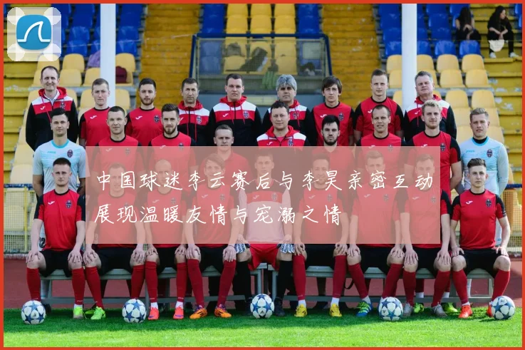 中国球迷李云赛后与李昊亲密互动展现温暖友情与宠溺之情