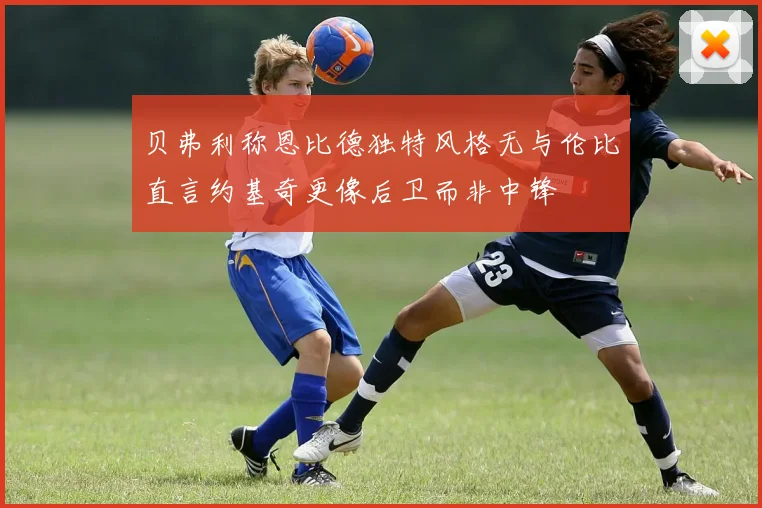 贝弗利称恩比德独特风格无与伦比直言约基奇更像后卫而非中锋