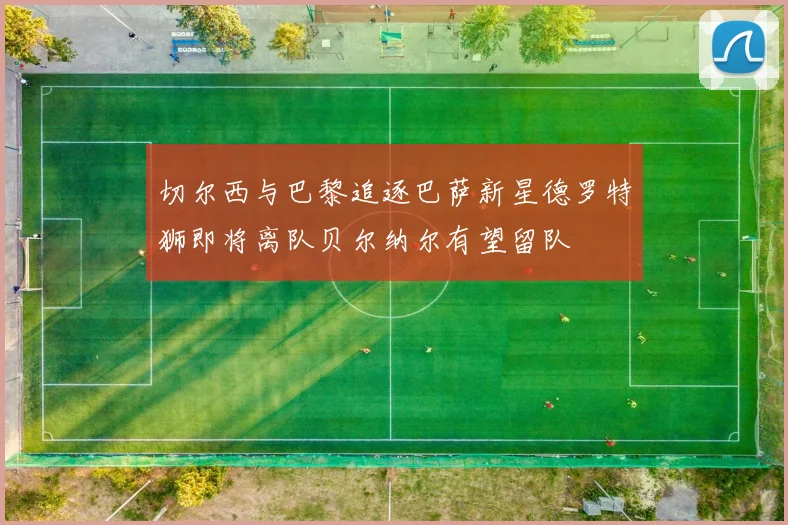 切尔西与巴黎追逐巴萨新星德罗特狮即将离队贝尔纳尔有望留队