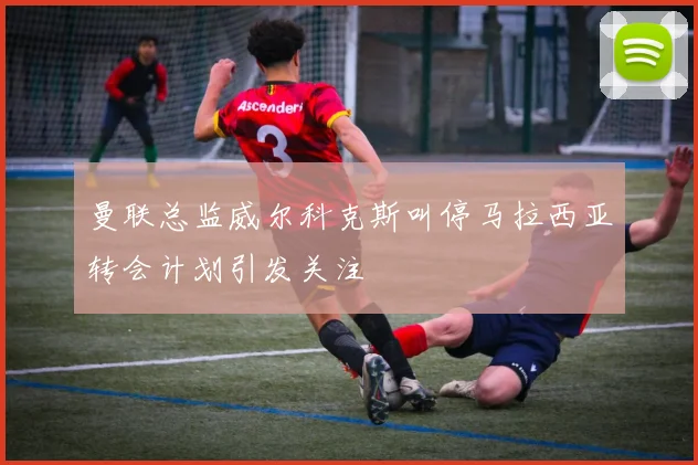 曼联总监威尔科克斯叫停马拉西亚转会计划引发关注