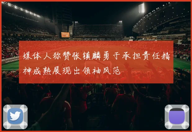 媒体人称赞张镇麟勇于承担责任精神成熟展现出领袖风范
