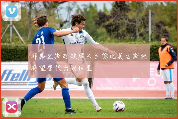 邓弗里斯恐缺席米兰德比奥古斯托有望替代出战位置