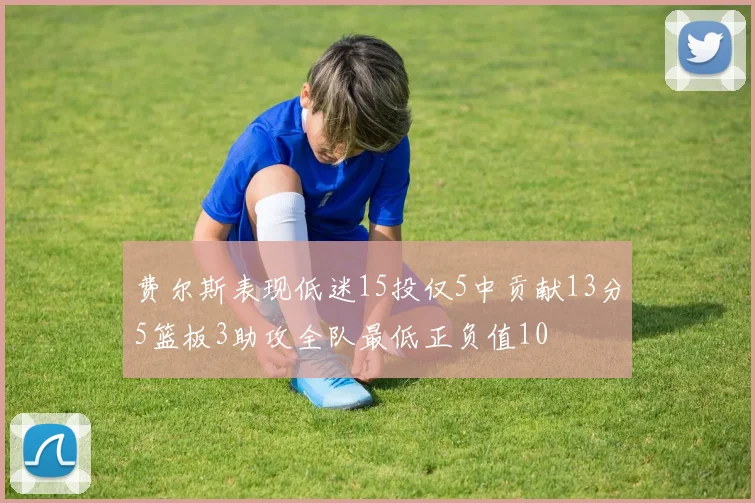费尔斯表现低迷15投仅5中贡献13分5篮板3助攻全队最低正负值10