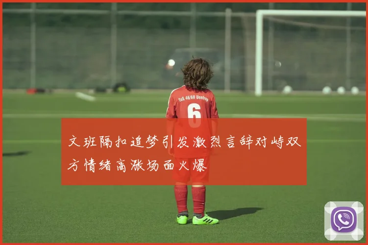 文班隔扣追梦引发激烈言辞对峙双方情绪高涨场面火爆