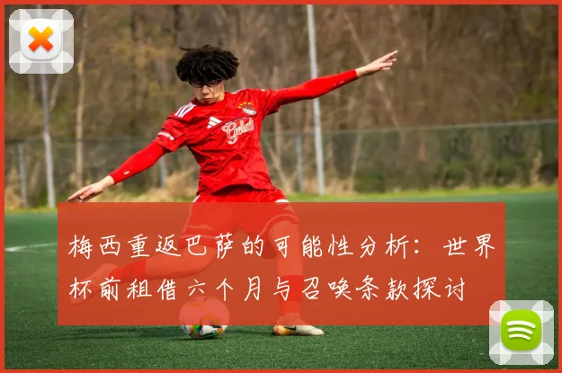 梅西重返巴萨的可能性分析：世界杯前租借六个月与召唤条款探讨