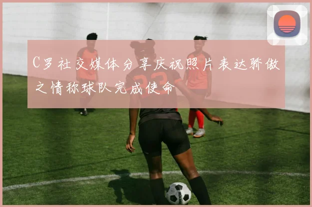 C罗社交媒体分享庆祝照片表达骄傲之情称球队完成使命