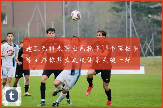 迪亚巴特表现出色抢下18个篮板黄蜂主帅称其为进攻体系关键一环