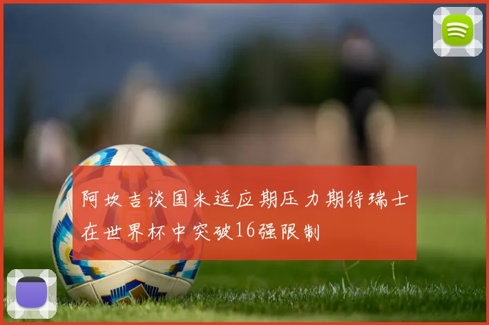 阿坎吉谈国米适应期压力期待瑞士在世界杯中突破16强限制