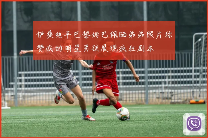 伊桑绝平巴黎姆巴佩晒弟弟照片称赞我的明星男孩展现疯狂剧本