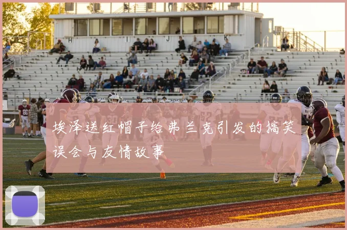 埃泽送红帽子给弗兰克引发的搞笑误会与友情故事