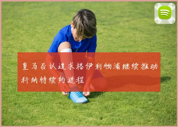 皇马否认追求格伊利物浦继续推动科纳特续约进程