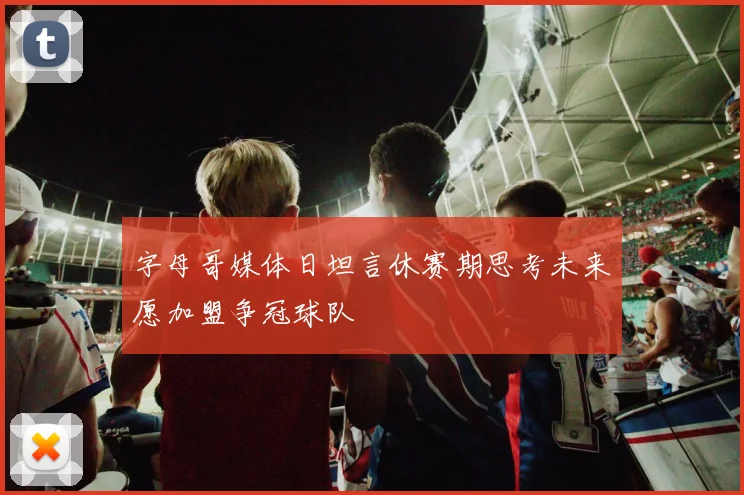 字母哥媒体日坦言休赛期思考未来愿加盟争冠球队