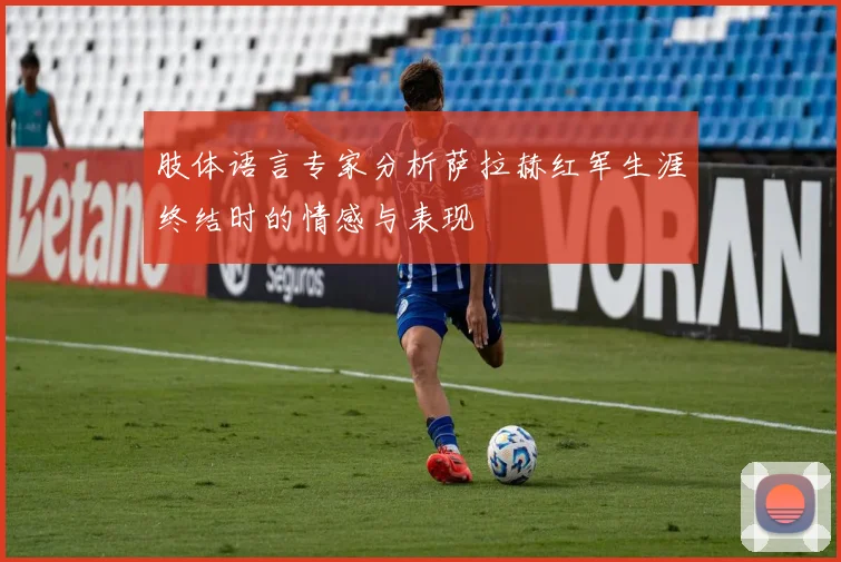 肢体语言专家分析萨拉赫红军生涯终结时的情感与表现