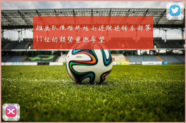 雄鹿队艰难终结七连败逆转东部第11位的颓势重燃希望