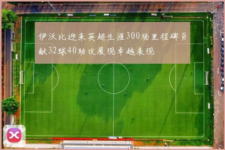 伊沃比迎来英超生涯300场里程碑贡献32球40助攻展现卓越表现