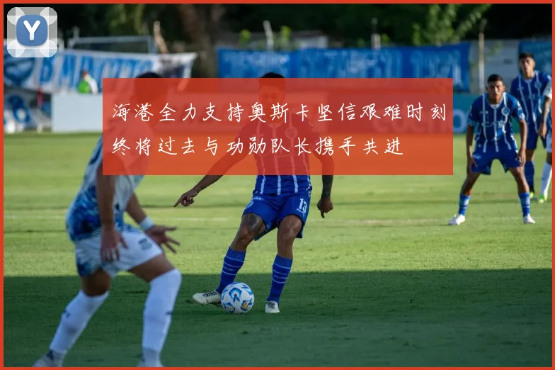 海港全力支持奥斯卡坚信艰难时刻终将过去与功勋队长携手共进
