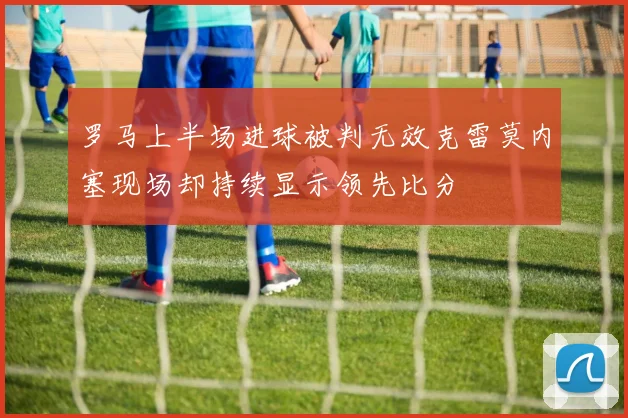 罗马上半场进球被判无效克雷莫内塞现场却持续显示领先比分