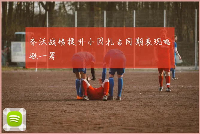 齐沃战绩提升小因扎吉同期表现略逊一筹