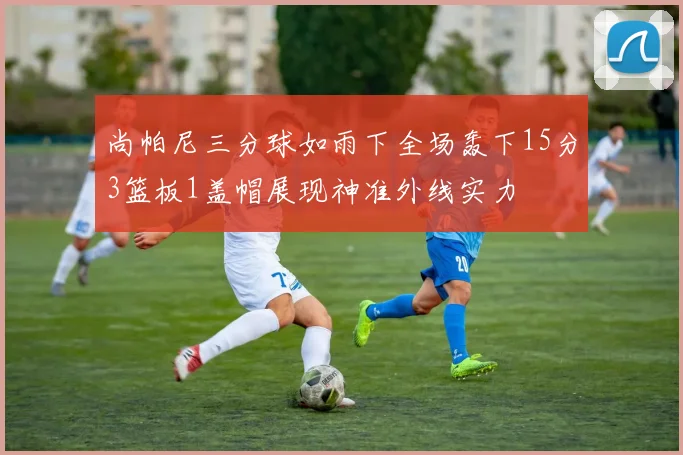 尚帕尼三分球如雨下全场轰下15分3篮板1盖帽展现神准外线实力